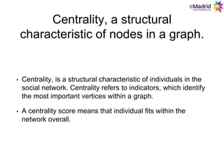 Centrality, a structural
characteristic of nodes in a graph.
• Centrality, is a structural characteristic of individuals in the
social network. Centrality refers to indicators, which identify
the most important vertices within a graph.
• A centrality score means that individual fits within the
network overall.
 