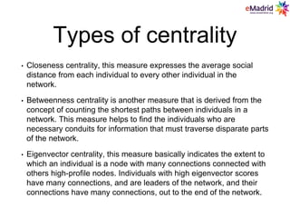 Types of centrality
• Closeness centrality, this measure expresses the average social
distance from each individual to every other individual in the
network.
• Betweenness centrality is another measure that is derived from the
concept of counting the shortest paths between individuals in a
network. This measure helps to find the individuals who are
necessary conduits for information that must traverse disparate parts
of the network.
• Eigenvector centrality, this measure basically indicates the extent to
which an individual is a node with many connections connected with
others high-profile nodes. Individuals with high eigenvector scores
have many connections, and are leaders of the network, and their
connections have many connections, out to the end of the network.
 