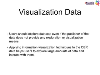 Visualization Data
• Users should explore datasets even if the publisher of the
data does not provide any exploration or visualization
means.
• Applying information visualization techniques to the OER
data helps users to explore large amounts of data and
interact with them.
 