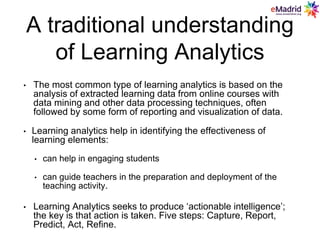 A traditional understanding
of Learning Analytics
• The most common type of learning analytics is based on the
analysis of extracted learning data from online courses with
data mining and other data processing techniques, often
followed by some form of reporting and visualization of data.
• Learning analytics help in identifying the effectiveness of
learning elements:
• can help in engaging students
• can guide teachers in the preparation and deployment of the
teaching activity.
• Learning Analytics seeks to produce ‘actionable intelligence’;
the key is that action is taken. Five steps: Capture, Report,
Predict, Act, Refine.
 