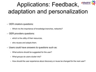 Applications: Feedback,
adaptation and personalization
• OER creators questions:
• Which ins the importance of knowledge branches, networks?
• OER providers questions:
• which is the utility of their resources,
• who reuses and adapts them.
• Users could have answers to questions such as:
• What actions should be suggested for the user?
• What groups do users cluster into?
• How should the user experience about discovery or reuse be changed for the next user?
 