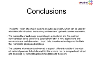 Conclusions
• This is the vision of an OER learning analytics approach, which can be used by
all stakeholders involved in discovery and reuse of open educational resources.
• The availability of Web-scale information in a structured and fine-grained
representation could generate a paradigmatic shift in how applications and
users consume and share data. Linked data provides a data layer on the Web
that represents objects and relations.
• The datasets information can be used to support different aspects of the open
educational process; linked data within this schema can be analyzed and mined,
and also used for formulating recommendations to the users.
 