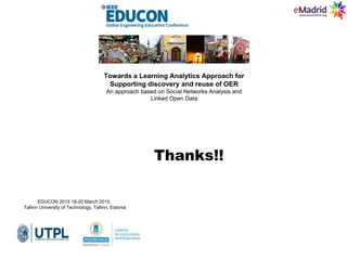 Thanks!!
EDUCON 2015 18-20 March 2015,
Tallinn University of Technology, Tallinn, Estonia
Towards a Learning Analytics Approach for
Supporting discovery and reuse of OER
An approach based on Social Networks Analysis and
Linked Open Data
 