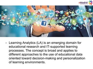 • Learning Analytics (LA) is an emerging domain for
educational research and IT-supported learning
processes. The concept is broad and applies to
different approaches to the use of educational data
oriented toward decision-making and personalization
of learning environments.
 