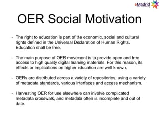 OER Social Motivation
• The right to education is part of the economic, social and cultural
rights defined in the Universal Declaration of Human Rights.
Education shall be free.
• The main purpose of OER movement is to provide open and free
access to high quality digital learning materials. For this reason, its
effects or implications on higher education are well known.
• OERs are distributed across a variety of repositories, using a variety
of metadata standards, various interfaces and access mechanism.
• Harvesting OER for use elsewhere can involve complicated
metadata crosswalk, and metadata often is incomplete and out of
date.
 