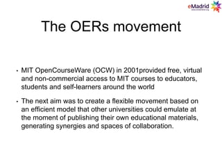The OERs movement
• MIT OpenCourseWare (OCW) in 2001provided free, virtual
and non-commercial access to MIT courses to educators,
students and self-learners around the world
• The next aim was to create a flexible movement based on
an efficient model that other universities could emulate at
the moment of publishing their own educational materials,
generating synergies and spaces of collaboration.
 
