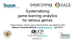 Systematizing
game learning analytics
for serious games
Cristina Alonso, Antonio Calvo, Manuel Freire, Ivan Martinez-Ortiz
Baltasar Fernandez-Manjon, balta@fdi.ucm.es - @BaltaFM
Grupo e-UCM www.e-ucm.es
EDUCON 2017
 