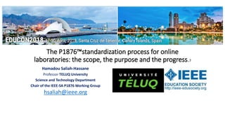 The P1876™standardization process for online
laboratories: the scope, the purpose and the progress.?
Hamadou Saliah-Hassane
Professor TELUQ University
Science and Technology Department
Chair of the IEEE-SA P1876 Working Group
hsaliah@ieee.org
 
