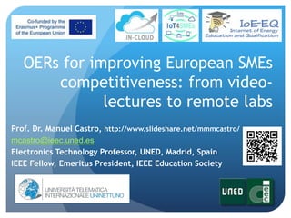 OERs for improving European SMEs
competitiveness: from video-
lectures to remote labs
Prof. Dr. Manuel Castro, http://www.slideshare.net/mmmcastro/
mcastro@ieec.uned.es
Electronics Technology Professor, UNED, Madrid, Spain
IEEE Fellow, Emeritus President, IEEE Education Society
 