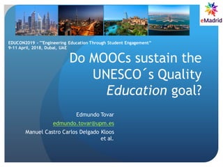 Do MOOCs sustain the
UNESCO´s Quality
Education goal?
Edmundo Tovar
edmundo.tovar@upm.es
Manuel Castro Carlos Delgado Kloos
et al.
EDUCON2019 - ""Engineering Education Through Student Engagement”
9-11 April, 2018, Dubai, UAE
 