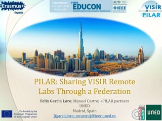 PILAR: Sharing VISIR Remote
Labs Through a Federation
Felix Garcia Loro; Manuel Castro; +PILAR partners
UNED
Madrid, Spain
{fgarcialoro; mcastro}@ieec.uned.es
Agregar un pie de página
EDUCON2019
9-11 April, 2019
Dubai, UAE
 