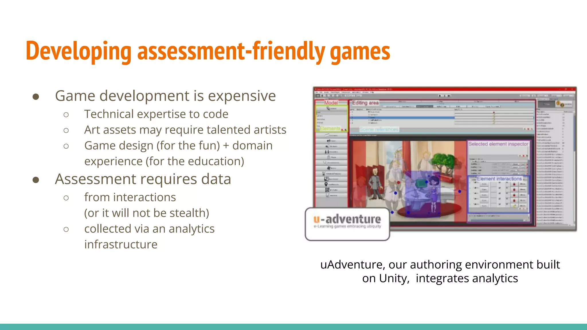 Developing assessment-friendly games
● Game development is expensive
○ Technical expertise to code
○ Art assets may require talented artists
○ Game design (for the fun) + domain
experience (for the education)
● Assessment requires data
○ from interactions
(or it will not be stealth)
○ collected via an analytics
infrastructure
uAdventure, our authoring environment built
on Unity, integrates analytics
 