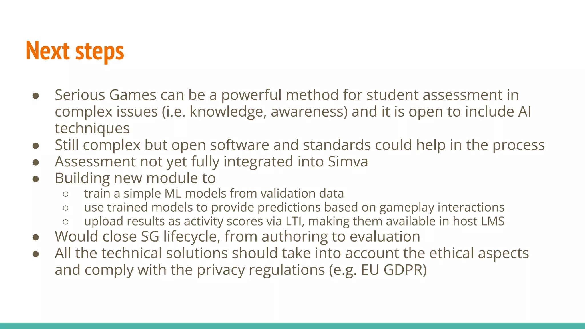 Next steps
● Serious Games can be a powerful method for student assessment in
complex issues (i.e. knowledge, awareness) and it is open to include AI
techniques
● Still complex but open software and standards could help in the process
● Assessment not yet fully integrated into Simva
● Building new module to
○ train a simple ML models from validation data
○ use trained models to provide predictions based on gameplay interactions
○ upload results as activity scores via LTI, making them available in host LMS
● Would close SG lifecycle, from authoring to evaluation
● All the technical solutions should take into account the ethical aspects
and comply with the privacy regulations (e.g. EU GDPR)
 