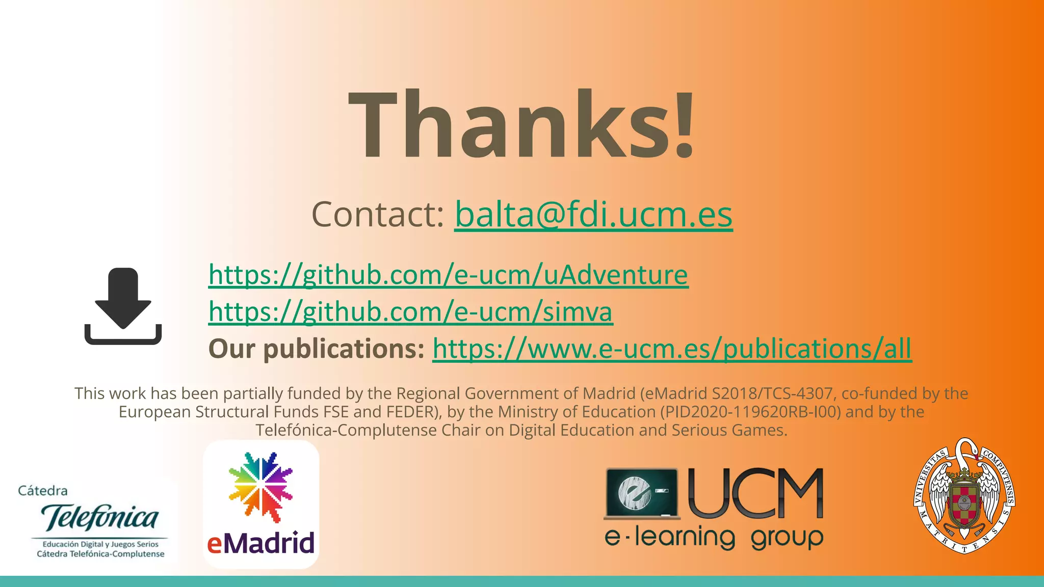 Thanks!
Contact: balta@fdi.ucm.es
This work has been partially funded by the Regional Government of Madrid (eMadrid S2018/TCS-4307, co-funded by the
European Structural Funds FSE and FEDER), by the Ministry of Education (PID2020-119620RB-I00) and by the
Telefónica-Complutense Chair on Digital Education and Serious Games.
https://github.com/e-ucm/uAdventure
https://github.com/e-ucm/simva
Our publications: https://www.e-ucm.es/publications/all
 