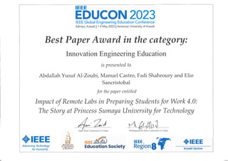 IEEE
EDUCON2023
IEEE Global Engineering Education Conference
Salmiya, Kuwait 11 1-4 May 2023 11 American University of Kuwait
Best Paper Award in the category:
Innovation Engineering Education
is presented to
Abdallah Yusuf Al-Zoubi, Manuel Castro, Fadi Shahroury and Elio
Sancristobal
for the paper entitled
Impact ofRemate Labs in Preparing Students for Work 4.0:
The Story at Princess Sumaya University for Technology
♦IEEE
Advancing Techno/ogy
for Humaníty
1~
±l
AUK
AM
EIU
CAN
UNIVERSITY
efKUWAIT·
/4· 2.-)
Amir Zeid, Conference Co-Chair
~ )
IEEE ~h,.
Education Society
0, M-tü2~
Mohammad El-Abd, Conference Co-Chair
'- . ·,-
IEEE ~
Region8 ~
♦IEEE
Kuwait Section
L
 