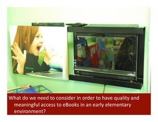 What	
  do	
  we	
  need	
  to	
  consider	
  in	
  order	
  to	
  have	
  quality	
  and	
  
 meaningful	
  access	
  to	
  eBooks	
  in	
  an	
  early	
  elementary	
  
 environment?	
  
 