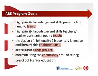 ARS	
  Program	
  Goals	
  

     •  high	
  priority	
  knowledge	
  and	
  skills	
  preschoolers	
  
        need	
  to	
  learn;	
  	
  
     •  high	
  priority	
  knowledge	
  and	
  skills	
  teachers/
        teacher	
  assistants	
  need	
  to	
  teach;	
  	
  
     •  the	
  design	
  of	
  high	
  quality	
  21st	
  century	
  language	
  
        and	
  literacy-­‐rich	
  environments;	
  	
  
     •  acBve	
  parent	
  engagement;	
  	
  
     •  and	
  mobilizing	
  the	
  community	
  around	
  strong	
  
        preschool	
  literacy	
  educaBon.	
  
 