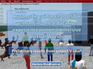 Automatic guidance tools for  enhancing the educative  experience in non-Immersive  Virtual Worlds Preliminary results from project V-LeaF Mariano.Rico@uam.es 