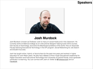 Speakers
Josh Murdock
Josh Murdock is known as Professor Josh to many on social media and in the classroom. He
currently works at Valencia College as an instructional designer helping build online courses,
train faculty on technology, and solve the Blackboard problems of the world. He’s an Associate
Faculty teaching Educational Technology in the EPI program, Social Networking for Job Search
and Student Success.
!
Josh has taught online, hybrid, or face-to-face for the past nine years and worked in higher
education for over ﬁfteen years. He also has a Master of Arts in both Educational Leadership for
Higher Education and Instructional Technology from University of Central Florida, and a graduate
certiﬁcate in e-learning. You can connect with Josh on Twitter at @ProfessorJosh and on
Facebook.
 