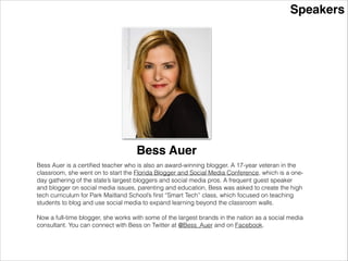 Speakers
Bess AuerBess Auer is a certiﬁed teacher who is also an award-winning blogger. A 17-year veteran in the
classroom, she went on to start the Florida Blogger and Social Media Conference, which is a one-
day gathering of the state’s largest bloggers and social media pros. A frequent guest speaker
and blogger on social media issues, parenting and education, Bess was asked to create the high
tech curriculum for Park Maitland School’s ﬁrst “Smart Tech” class, which focused on teaching
students to blog and use social media to expand learning beyond the classroom walls.
!
Now a full-time blogger, she works with some of the largest brands in the nation as a social media
consultant. She was recently featured as one of the most inﬂuential Twitter accounts in Central
Florida in the Orlando Business Journal. You can connect with Bess on Twitter at @Bess_Auer
and on Facebook.
 