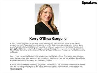 Speakers
Kerry O’Shea Gorgone
Kerry O’Shea Gorgone is a speaker, writer, attorney and educator. She holds an MBA from
Bentley University, and graduated summa cum laude from Suffolk University Law School. Kerry
has taught courses in marketing law, intellectual property, and business. She also taught New
Media Marketing for the Internet Marketing Master of Science Program at Full Sail University.
Currently she is the Instructional Design Manager, Enterprise Training, at MarketingProfs.
!
Kerry hosts the weekly Marketing Smarts podcast for MarketingProfs. She is also a contributing
writer for numerous sites, including MarketingProfs, Hufﬁngton Post, the {grow} blog, SocialMedia
Explorer, Business2Community, and Marketing Pilgrim.
!
Kerry is on Social Media Marketing Magazine’s list of the Top 100 Marketing Professors on Twitter
and the MBAPrograms.org list of the Top 50 Business School Professors on Twitter. Follow her:
@kerrygorgone.
 