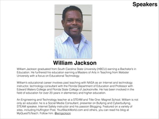Speakers
William Jackson
William Jackson graduated from South Carolina State University (HBCU) earning a Bachelor’s in
Education. He furthered his education earning a Masters of Arts in Teaching from Webster
University with a focus on Educational Technology.
!
William’s educational career involves past teaching with NASA as an Internet and technology
instructor, technology consultant with the Florida Department of Education and Professor with
Edward Waters College and Florida State College of Jacksonville. He has been involved in the
ﬁeld of education for over 20 years in elementary and higher education.
!
An Engineering and Technology teacher at a STEAM and Title One: Magnet School. William is not
only an educator, he is a Social Media Consultant, presenter on Bullying and Cyberbullying,
STEAM speaker, Internet Safety instructor and his passion Blogging. Featured on a variety of
sites, including Hufﬁngton Post, YourBlackWorld.com and others, you can read his blog at
MyQuestToTeach. Follow him: @wmjackson
 