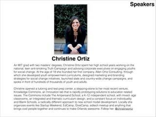 Speakers
Christine Ortiz
An MIT grad with two masters’ degrees, Christine Ortiz spent her high school years working on the
national, teen anti-smoking Truth Campaign and advising corporate executives on engaging youths
for social change. At the age of 18 she founded her ﬁrst company, Allen Ortiz Consulting, through
which she developed youth empowerment curriculums, designed marketing and branding
strategies for social change initiatives, launched state and country-wide change campaigns, and
spoke in front of hundreds of thousands of youth and adults.
!
Christine opened a tutoring and test prep center, a stepping-stone to her most recent venture,
Knowledge Commons, an Innovation lab that is rapidly prototyping solutions to education related
issues. The Commons include The Ampersand School, a K-12 independent school, with mixed- age
classrooms, an integrated and thematic curriculum design, and a constant focus on individuality
and Blank Schools, a radically different approach to new school model development. Locally she
organizes events like Startup Weekend, EdCamp, GiveCamp, edtech meetup and anything that
brings cool people together and continues to make Orlando awesome. Follow her: @christineortiz
 