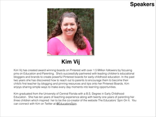 Speakers
Kim Vij
Kim Vij has created award winning boards on Pinterest with over 1.5 Million followers by focusing
pins on Education and Parenting. She’s successfully partnered with leading children’s educational
bloggers and brands to create powerful Pinterest boards for early childhood education. In the past
two years she has discovered how to reach out to parents to encourage them to become their
child’s ﬁrst teacher by blogging and pinning resources and tips onto her Pinterest Boards. Kim
enjoys sharing simple ways to make every day moments into learning opportunities.
!
Kim graduated from the University of Central Florida with a B.S. Degree in Early Childhood
Education. She has ten years of teaching experience along with twenty one years of parenting her
three children which inspired her to be the co-creator of the website The Educators’ Spin On It. You
can connect with Kim on Twitter at @EducatorsSpin.
 