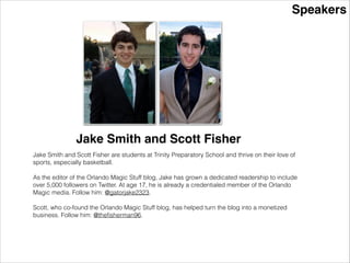 Speakers
Jake Smith and Scott Fisher
Jake Smith and Scott Fisher are students at Trinity Preparatory School and thrive on their love of
sports, especially basketball.
!
As the editor of the Orlando Magic Stuff blog, Jake has grown a dedicated readership to include
over 5,000 followers on Twitter. At age 17, he is already a credentialed member of the Orlando
Magic media. Follow him: @gatorjake2323.
!
Scott, who co-found the Orlando Magic Stuff blog, has helped turn the blog into a monetized
business. Follow him: @theﬁsherman96.
 