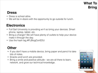 What To!
Bring
Dress
• Dress is school attire.
• We will be in-doors with the opportunity to go outside for lunch.
Electronics
• Full Sail University is providing wi-ﬁ so bring your devices. Smart
phone, laptop, tablet. etc.
• Bring a charger! We will have plenty of outlets to help your device
make it through the day.
• Use the hash tag #FLBlogConEDU
Other
• If you don’t have a mobile device, bring paper and pencil to take
lots of notes.
• Snacks and lunch are provided.
• Bring a smile and positive attitude - we are all there to learn,
network, and grow our technical knowledge.
 