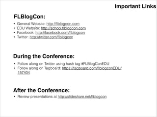 Important Links
FLBlogCon:
• General Website: http://ﬂblogcon.com
• EDU Website: http://school.ﬂblogcon.com
• Facebook: http://facebook.com/ﬂblogcon
• Twitter: http://twitter.com/ﬂblogcon
During the Conference:
• Follow along on Twitter using hash tag #FLBlogConEDU
• Follow along on Tagboard: https://tagboard.com/ﬂblogconEDU/
157404
After the Conference:
• Review presentations at http://slideshare.net/ﬂblogcon
 