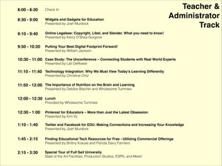 Teacher & !
Administrator!
Track
8:00 - 8:30 Check In
8:30 - 9:00 Widgets and Gadgets for Education !
Presented by Josh Murdock
9:10 - 9:40
Online Legalese: Copyright, Libel, and Slander. What you need to know! !
Presented by Kerry O’Shea Gorgone
9:50 - 10:20
Putting Your Best Digital Footprint Forward! !
Presented by William Jackson
10:30 - 11:00
Case Study: The Unconference – Connecting Students with Real World Experts !
Presented by Lali DeRosier
11:10 - 11:40
Technology Integration: Why We Must View Today’s Learning Differently !
Presented by Christine Ortiz
12:00 - 12:30 Lunch
Provided by Wholesome Tummies
12:30 - 1:00
Increasing Your Learning Network: Twitter, Facebook, and the Melrose Center !
Presented by Josh Murdock
1:10 - 1:40
Pinterest for Educators – More than Just the Latest Obsession !
Presented by Kim Vij
2:15 - 3:30 Special Tour of Full Sail University!
State of the Art Facilities, Production Studios, ESPN, and More!
11:50 - 12:00 The Importance of Nutrition on the Brain and Learning!
Presented by Debbie Blacher and Wholesome Tummies
1:45 - 2:15 Finding Educational Tech Resources for Free - Utilizing Commercial Offerings!
Introduced by Bright House’s Scott McCallum and Presented by Brittny Krause of Florida Dairy Farmers
 