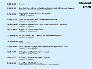 Student!
Track
8:00 - 8:30 Check In
8:30 - 9:00 Case Study: How a Group of High School Students Made it Big through Blogging !
Presented by students Jake Smith and Scott Fisher
9:10 - 9:40 Blogging 101: Best Practices and Share-ability !
Presented by Bess Auer
9:50 - 10:20 Twitter: Not Just about Miley Cyrus and Weird Hashtags !
Presented by Josh Murdock
10:30 - 11:00 Using Social Media for Good - Build Your Future and Start a Revolution !
Presented by Bess Auer
11:10 - 11:40 Widgets and Gadgets for Education !
Presented by Josh Murdock
12:00 - 12:30 Lunch
Provided by Wholesome Tummies
12:30 - 1:00
Putting Your Best Digital Footprint Forward! !
Presented by William Jackson
1:10 - 1:40
Online Legalese: Copyright, Libel, and Slander. What you need to know! !
Presented by Kerry Gorgone
2:15 - 3:30 Special Tour of Full Sail University!
State of the Art Facilities, Production Studios, ESPN, and More!
11:50 - 12:00
Podcasting - Why it Works and It’s Easy to Do!
Presented by Bess Auer
1:45 - 2:15
Full Sail’s “Project Me” - Creativity and Uniqueness on Display!
Presented by Jimi Kunkel
 