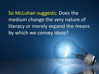 So McLuhan suggests: Does the medium change the very nature of literacy or merely expand the means by which we convey ideas?