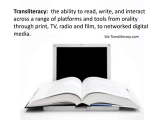 Transliteracy:  the ability to read, write, and interact across a range of platforms and tools from orality through print, TV, radio and film, to networked digital media.  Via Transliteracy.com