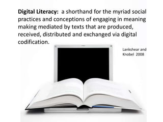 Digital Literacy:  a shorthand for the myriad social practices and conceptions of engaging in meaning making mediated by texts that are produced, received, distributed and exchanged via digital codification.Lankshear and Knobel  2008