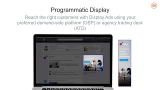 Reach the right customers with Display Ads using your
preferred demand-side platform (DSP) or agency trading desk
(ATD)
Programmatic Display
 