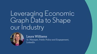 Laura Williams
Sr. Manager, Public Policy and Engagement,
LinkedIn
Leveraging Economic
Graph Data to Shape
our Industry
 