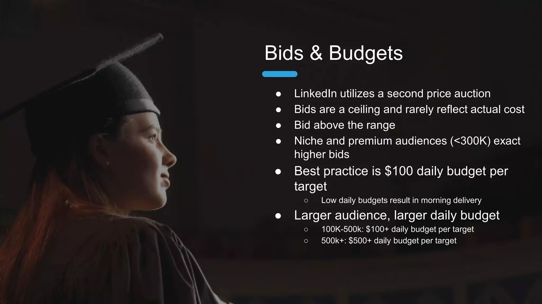 ● No daily budget delivers as fast as
possible
○ Set specific campaign (target)
● Best practice is $100 daily budget per
target
○ Low daily budgets result in morning delivery
● Larger audience, larger daily budget
○ 100K-500k: $100+ daily budget per target
○ 500k+: $500+ daily budget per target
Daily Budgets
 