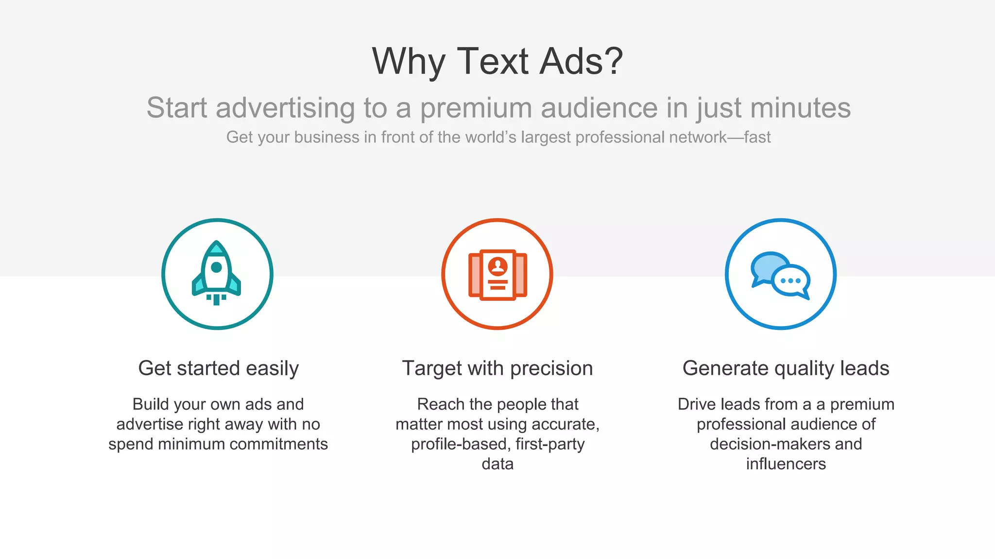 Targeting
Precise B2B targeting
Same targeting options as
Sponsored Content
Reporting
Tracks clicks, CTR, impressions,
CPC, and social actions
Agility
No minimum spend
No long term contracts
Pay as you go
Pay with credit card or invoicing
Start and stop anytime
Self-manage
Quick and easy setup
Direct response/lead gen focus
Why Text Ads?
Text Ads have the same major
benefits of Sponsored Content
(targeting and reporting) but
have a lot more flexibility
around spend, timing, contracts,
etc.
 