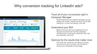 A conversion is an action that a
member takes, like filling out a
webinar registration form or
downloading a white paper.
Conversion tracking is the ability
to measure conversions and then
attribute it back to the source that
provided the initial click or view.
By tracking these conversions, you
can more easily gauge the ROI of
your campaigns.
Conversion
tracking defined
Thank You!
Your download should start automatically.
If not, click here.
+1
Step
1A prospect clicks on
or views an ad
Step
2Prospect lands on your
site and submits a
form.
Step
3Prospect lands on “Thank
You” page, gets counted
as Conversion.
Step
4Prospect is registered as a
conversion in your LinkedIn
campaign reporting.
 
