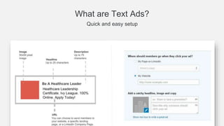 Why Text Ads?
Start advertising to a premium audience in just minutes
Get your business in front of the world’s largest professional network—fast
Get started easily
Build your own ads and
advertise right away with no
spend minimum commitments
Target with precision
Reach the people that
matter most using accurate,
profile-based, first-party
data
Generate quality leads
Drive leads from a a premium
professional audience of
decision-makers and
influencers
 