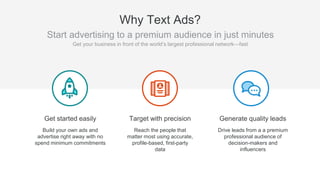Targeting
Precise B2B targeting
Same targeting options as
Sponsored Content
Reporting
Tracks clicks, CTR, impressions,
CPC, and social actions
Agility
No minimum spend
No long term contracts
Pay as you go
Pay with credit card or invoicing
Start and stop anytime
Self-manage
Quick and easy setup
Direct response/lead gen focus
Why Text Ads?
Text Ads have the same major
benefits of Sponsored Content
(targeting and reporting) but
have a lot more flexibility
around spend, timing, contracts,
etc.
 