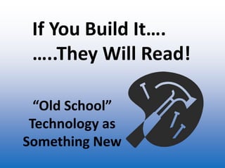 If You Build It…. …..They Will Read! “Old School” Technology as Something New 