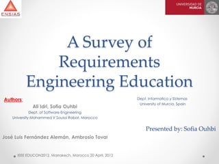 A Survey of
Requirements
Engineering Education
IEEE EDUCON2012. Marrakech, Morocco 20 April, 2012
Authors:
Ali Idri, Sofia Ouhbi
Dept. of Software Engineering
University Mohammed V Souissi Rabat, Morocco
José Luis Fernández Alemán, Ambrosio Toval
Dept. Informatica y Sistemas
University of Murcia, Spain
Presented by: Sofia Ouhbi
 