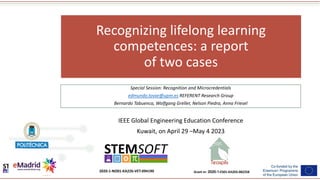 Grant nr: 2020-1-ES01-KA203-082258
2020-1-NO01-KA226-VET-094190
Recognizing lifelong learning
competences: a report
of two cases
Special Session: Recognition and Microcredentials
edmundo.tovar@upm.es REFERENT Research Group
Bernardo Tabuenca, Wolfgang Greller, Nelson Piedra, Anna Friesel
IEEE Global Engineering Education Conference
Kuwait, on April 29 –May 4 2023
 