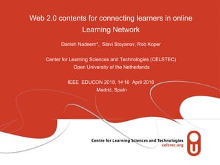 Web 2.0 contents for connecting learners in online Learning Network Danish Nadeem*,  Slavi Stoyanov, Rob Koper Center for Learning Sciences and Technologies (CELSTEC)  Open University of the Netherlands IEEE  EDUCON 2010, 14 - 16  April 2010  Madrid, Spain 
