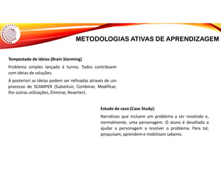 METODOLOGIAS ATIVAS DE APRENDIZAGEM
Tempestade de ideias (Brain Storming)
Problema simples lançado à turma. Todos contribuem
com ideias de soluções.
À posteriori as ideias podem ser refinadas através de um
processo de SCAMPER (Substituir, Combinar, Modificar,
Por outras utilizações, Eliminar, Reverter).
Estudo de caso (Case Study):
Narrativas que incluem um problema a ser resolvido e,
normalmente, uma personagem. O aluno é desafiado a
ajudar a personagem a resolver o problema. Para tal,
pesquisam, aprendem e mobilizam saberes.
 