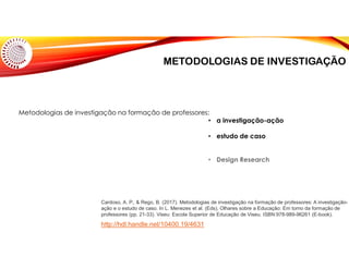 METODOLOGIAS DE INVESTIGAÇÃO
Cardoso, A. P., & Rego, B. (2017). Metodologias de investigação na formação de professores: A investigação-
ação e o estudo de caso. In L. Menezes et al. (Eds), Olhares sobre a Educação: Em torno da formação de
professores (pp. 21-33). Viseu: Escola Superior de Educação de Viseu. ISBN:978-989-96261 (E-book).
Metodologias de investigação na formação de professores:
• a investigação-ação
• estudo de caso
• Design Research
http://hdl.handle.net/10400.19/4631
 
