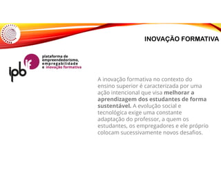 INOVAÇÃO FORMATIVA
A inovação formativa no contexto do
ensino superior é caracterizada por uma
ação intencional que visa melhorar a
aprendizagem dos estudantes de forma
sustentável. A evolução social e
tecnológica exige uma constante
adaptação do professor, a quem os
estudantes, os empregadores e ele próprio
colocam sucessivamente novos desafios.
 